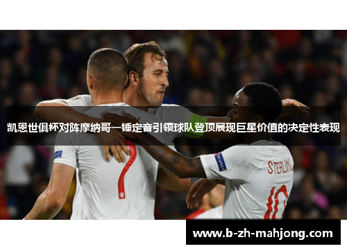 凯恩世俱杯对阵摩纳哥一锤定音引领球队登顶展现巨星价值的决定性表现