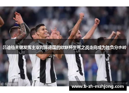 吕迪格关键发挥主宰对阵德国的欧联杯生死之战走向成为胜负分水岭